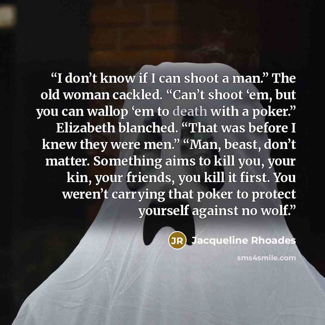 “I don’t know if I can shoot a man.” The old woman cackled. “Can’t shoot ‘em, but you can wallop ‘em to death with a poker.” Elizabeth blanched. “That was before I knew they were men.” “Man, beast, don’t matter. Something aims to kill you, your kin, your friends, you kill it first. You weren’t…” quote by Jacqueline Rhoades