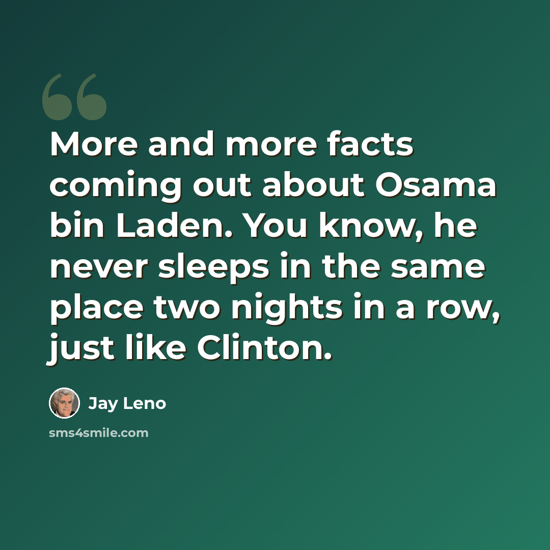 “More and more facts coming out about Osama bin Laden. You know, he never sleeps in the same place two nights in a row, just like Clinton.” quote by Jay Leno