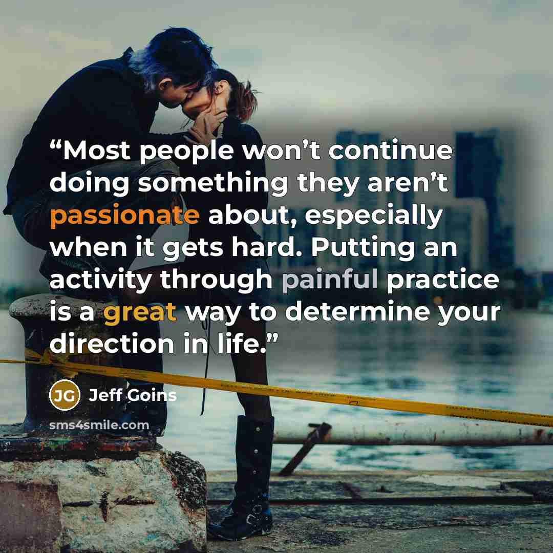 “Most people won’t continue doing something they aren’t passionate about, especially when it gets hard. Putting an activity through painful practice is a great way to determine your direction in life.” quote by Jeff Goins