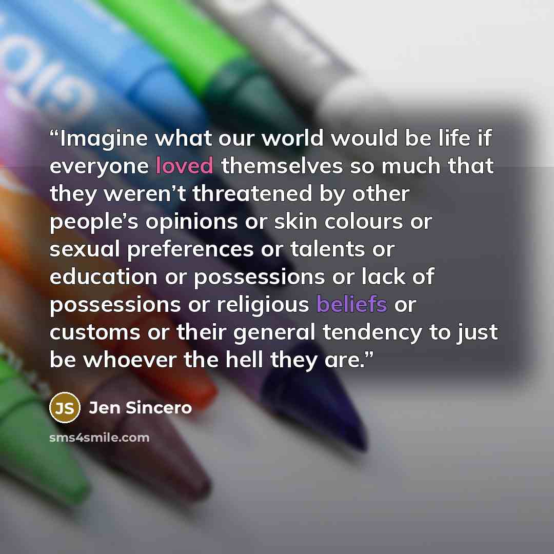 “Imagine what our world would be life if everyone loved themselves so much that they weren’t threatened by other people’s opinions or skin colours or sexual preferences or talents or education or possessions or lack of possessions or religious beliefs or customs or their general tendency to just be…” quote by Jen Sincero
