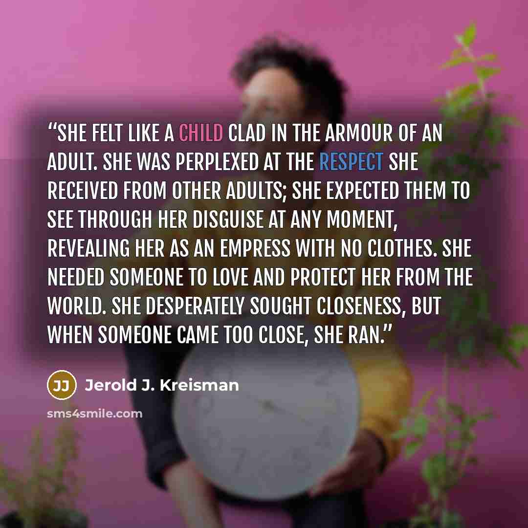 “She felt like a child clad in the armour of an adult. She was perplexed at the respect she received from other adults; she expected them to see through her disguise at any moment, revealing her as an empress with no clothes. She needed someone to love and protect her from the world. She…” quote by Jerold J. Kreisman