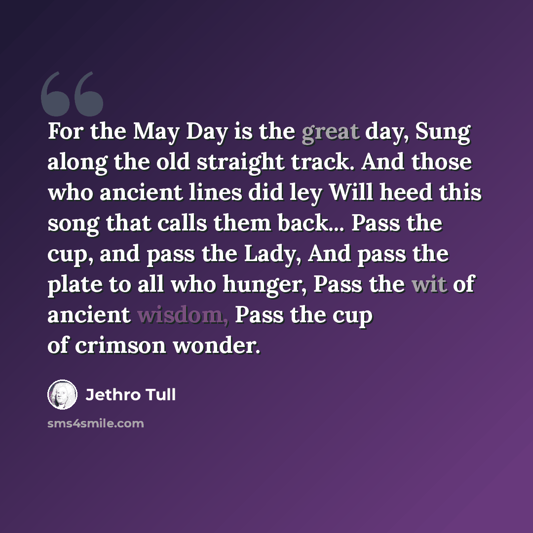 “For the May Day is the great day, Sung along the old straight track. And those who ancient lines did ley Will heed this song that calls them back... Pass the cup, and pass the Lady, And pass the plate to all who hunger, Pass the wit of ancient wisdom, Pass the cup of crimson wonder.” quote by Jethro Tull