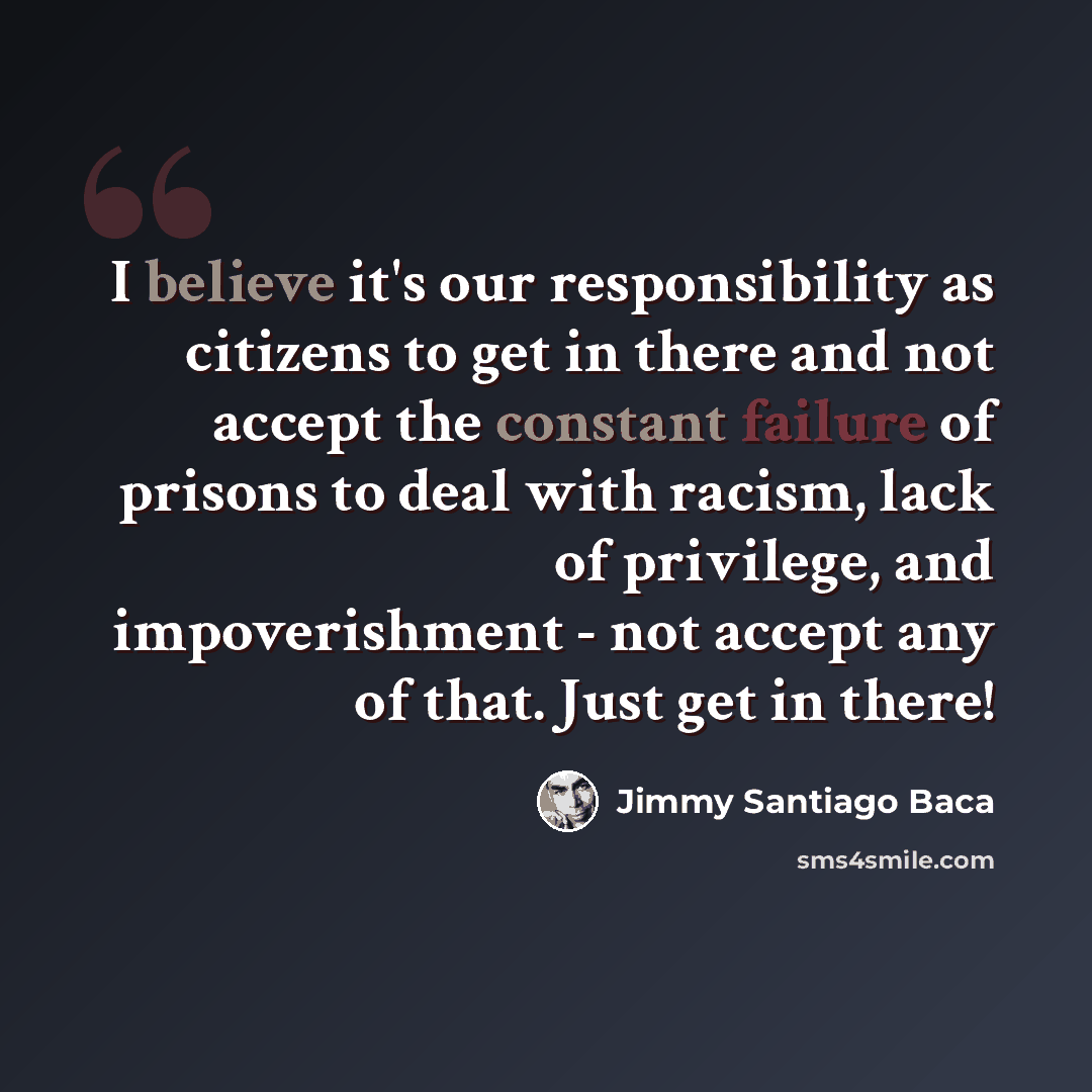 “I believe it's our responsibility as citizens to get in there and not accept the constant failure of prisons to deal with racism, lack of privilege, and impoverishment - not accept any of that. Just get in there!” quote by Jimmy Santiago Baca