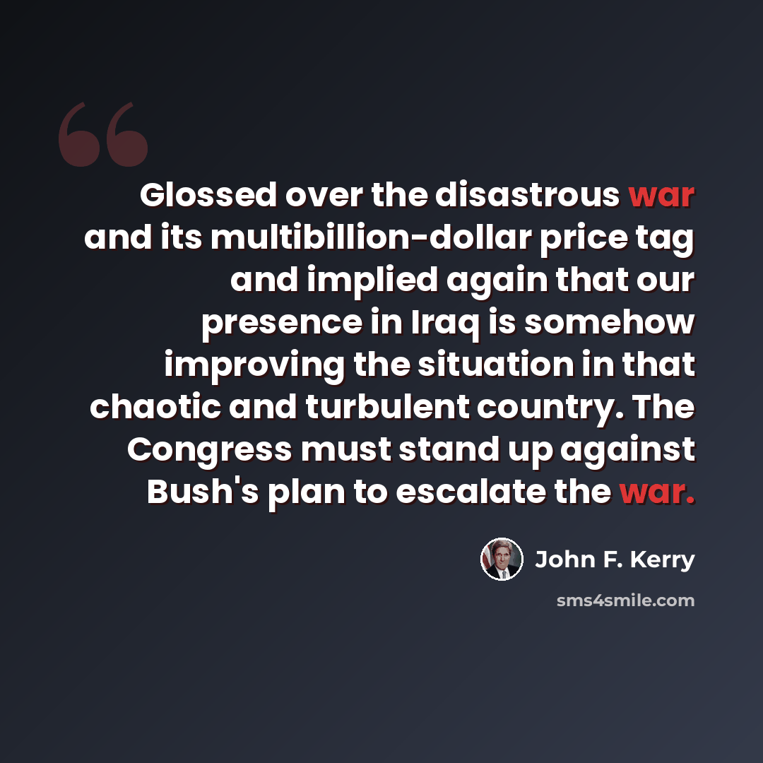 “Glossed over the disastrous war and its multibillion-dollar price tag and implied again that our presence in Iraq is somehow improving the situation in that chaotic and turbulent country. The Congress must stand up against Bush's plan to escalate the war.” quote by John F. Kerry