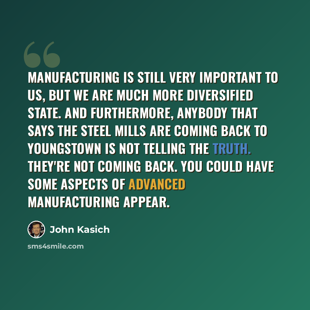 “Manufacturing is still very important to us, but we are much more diversified state. And furthermore, anybody that says the steel mills are coming back to Youngstown is not telling the truth. They're not coming back. You could have some aspects of advanced manufacturing appear.” quote by John Kasich
