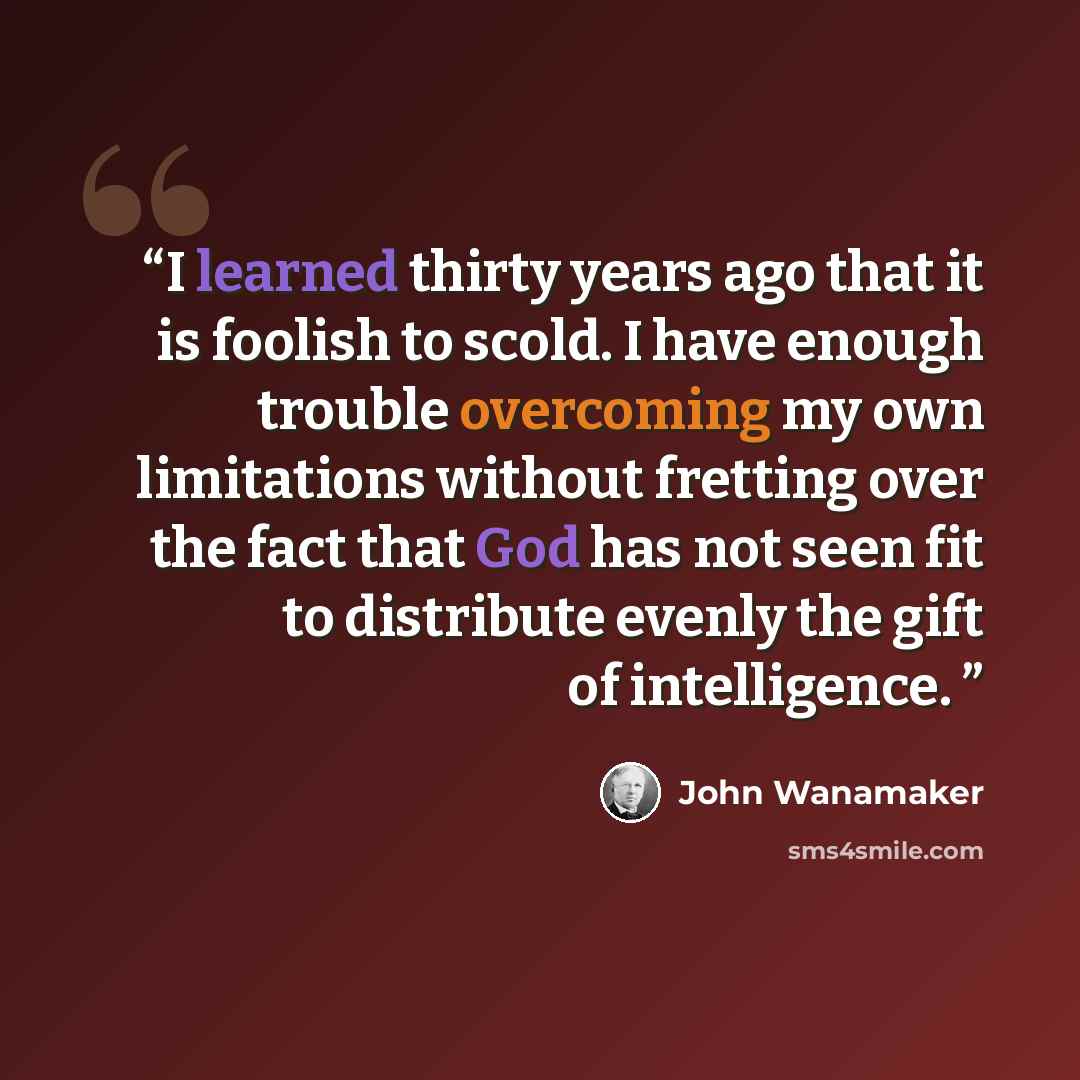 “I learned thirty years ago that it is foolish to scold. I have enough trouble overcoming my own limitations without fretting over the fact that God has not seen fit to distribute evenly the gift of intelligence.” quote by John Wanamaker