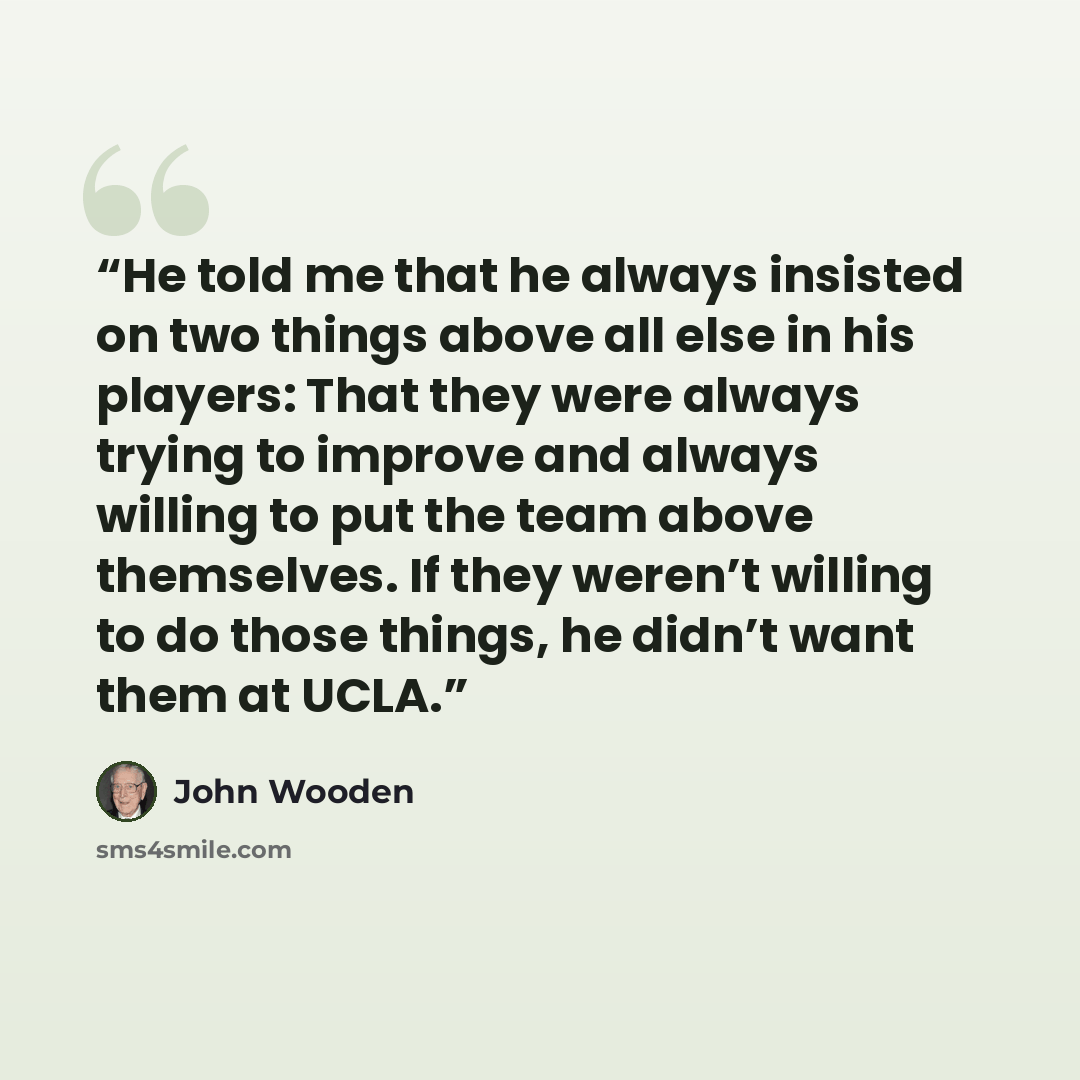 “He told me that he always insisted on two things above all else in his players: That they were always trying to improve and always willing to put the team above themselves. If they weren’t willing to do those things, he didn’t want them at UCLA.” quote by John Wooden
