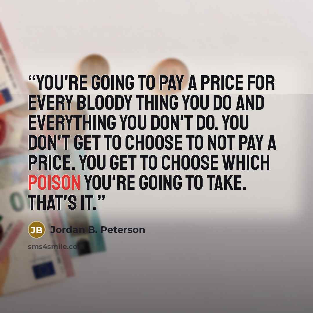 “You're going to pay a price for every bloody thing you do and everything you don't do. You don't get to choose to not pay a price. You get to choose which poison you're going to take. That's it.” quote by Jordan B. Peterson