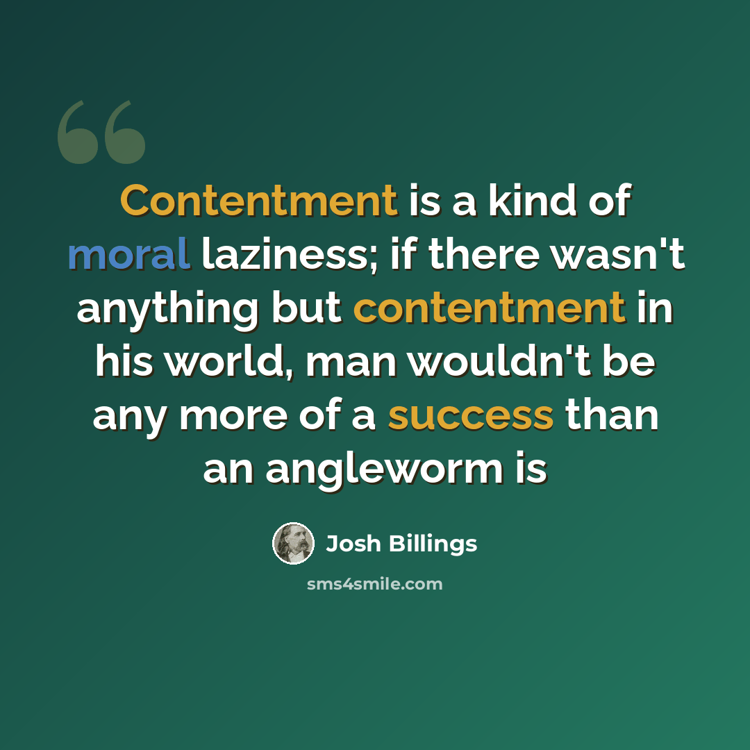 “Contentment is a kind of moral laziness; if there wasn't anything but contentment in his world, man wouldn't be any more of a success than an angleworm is” quote by Josh Billings