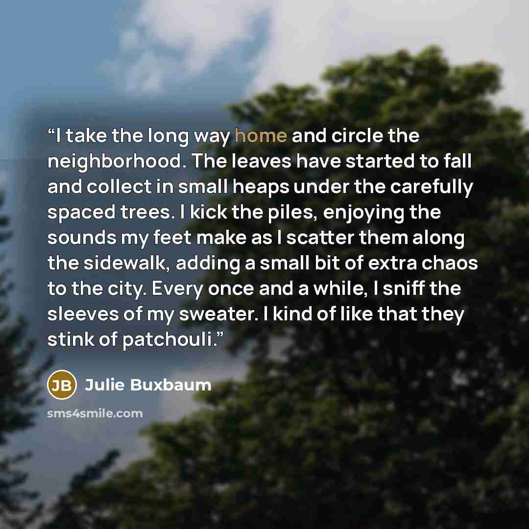 “I take the long way home and circle the neighborhood. The leaves have started to fall and collect in small heaps under the carefully spaced trees. I kick the piles, enjoying the sounds my feet make as I scatter them along the sidewalk, adding a small bit of extra chaos to the city. Every once and…” quote by Julie Buxbaum