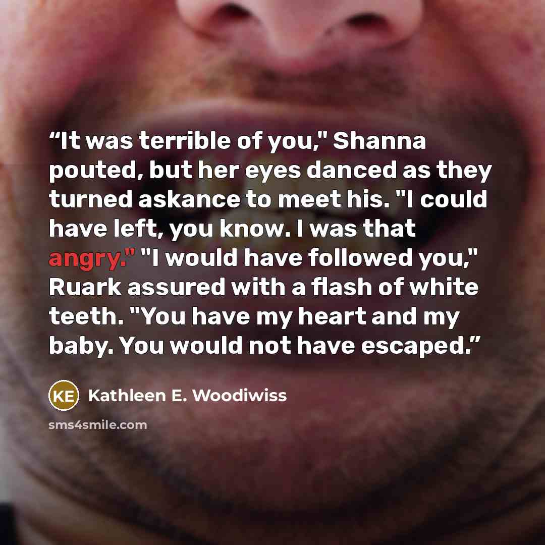 “It was terrible of you," Shanna pouted, but her eyes danced as they turned askance to meet his. "I could have left, you know. I was that angry." "I would have followed you," Ruark assured with a flash of white teeth. "You have my heart and my baby. You would not have escaped.” quote by Kathleen E. Woodiwiss