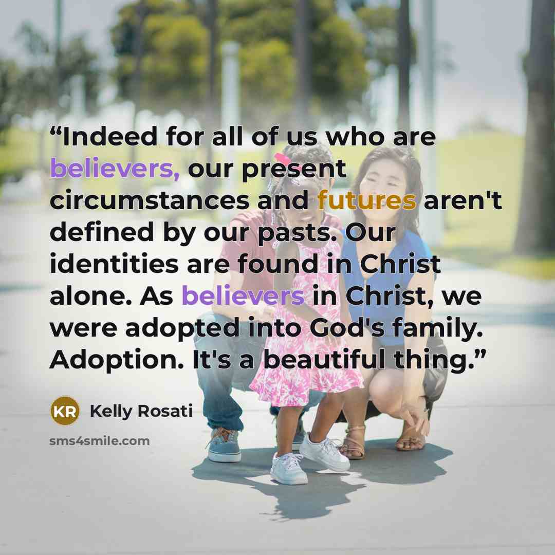 “Indeed for all of us who are believers, our present circumstances and futures aren't defined by our pasts. Our identities are found in Christ alone. As believers in Christ, we were adopted into God's family. Adoption. It's a beautiful thing.” quote by Kelly Rosati