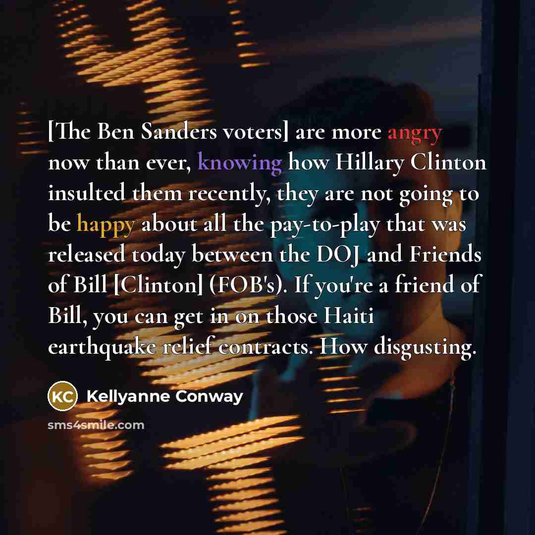 “[The Ben Sanders voters] are more angry now than ever, knowing how Hillary Clinton insulted them recently, they are not going to be happy about all the pay-to-play that was released today between the DOJ and Friends of Bill [Clinton] (FOB's). If you're a friend of Bill, you can get in on those…” quote by Kellyanne Conway