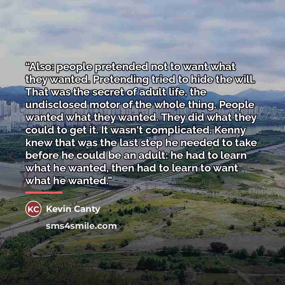 “Also: people pretended not to want what they wanted. Pretending tried to hide the will. That was the secret of adult life, the undisclosed motor of the whole thing. People wanted what they wanted. They did what they could to get it. It wasn't complicated. Kenny knew that was the last step he…” quote by Kevin Canty