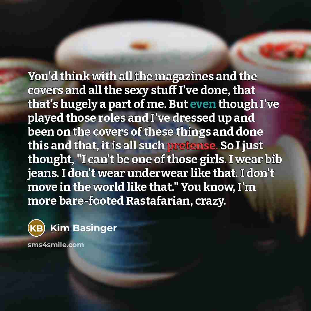 “You'd think with all the magazines and the covers and all the sexy stuff I've done, that that's hugely a part of me. But even though I've played those roles and I've dressed up and been on the covers of these things and done this and that, it is all such pretense. So I just thought, "I can't be…” quote by Kim Basinger