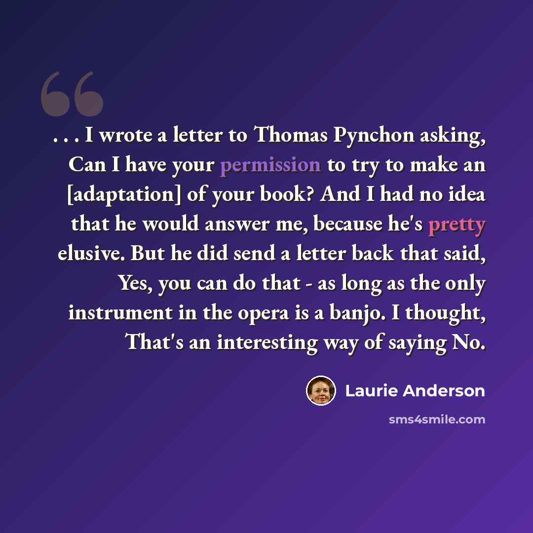 “. . . I wrote a letter to Thomas Pynchon asking, Can I have your permission to try to make an [adaptation] of your book? And I had no idea that he would answer me, because he's pretty elusive. But he did send a letter back that said, Yes, you can do that - as long as the only instrument in the…” quote by Laurie Anderson