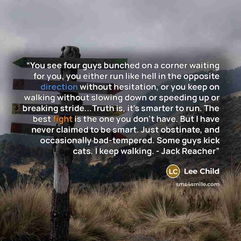 “You see four guys bunched on a corner waiting for you, you either run like hell in the opposite direction without hesitation, or you keep on walking without slowing down or speeding up or breaking stride...Truth is, it's smarter to run. The best fight is the one you don't have. But I have never…” quote by Lee Child