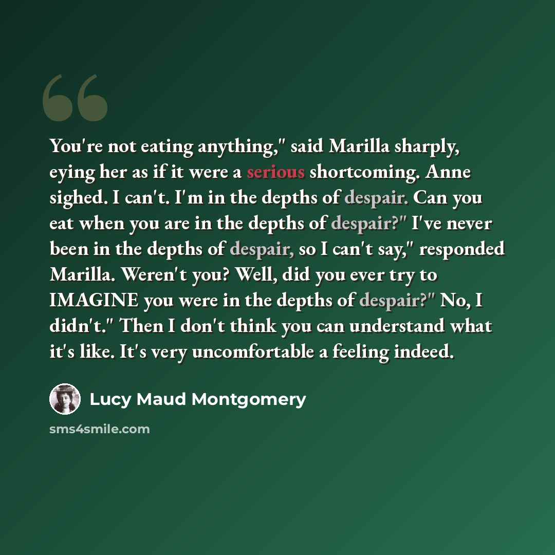 “You're not eating anything," said Marilla sharply, eying her as if it were a serious shortcoming. Anne sighed. I can't. I'm in the depths of despair. Can you eat when you are in the depths of despair?" I've never been in the depths of despair, so I can't say," responded Marilla. Weren't you? Well…” quote by Lucy Maud Montgomery