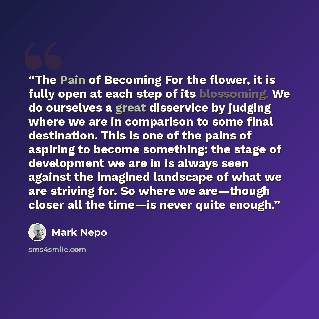 “The Pain of Becoming For the flower, it is fully open at each step of its blossoming. We do ourselves a great disservice by judging where we are in comparison to some final destination. This is one of the pains of aspiring to become something: the stage of development we are in is always seen…” quote by Mark Nepo