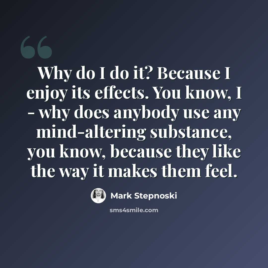 “Why do I do it? Because I enjoy its effects. You know, I - why does anybody use any mind-altering substance, you know, because they like the way it makes them feel.” quote by Mark Stepnoski