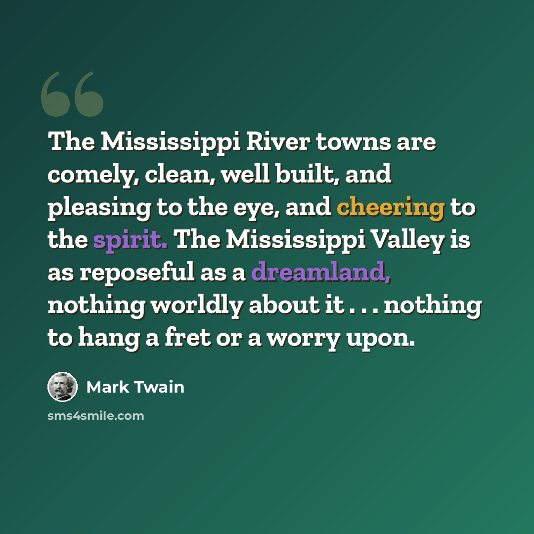 “The Mississippi River towns are comely, clean, well built, and pleasing to the eye, and cheering to the spirit. The Mississippi Valley is as reposeful as a dreamland, nothing worldly about it . . . nothing to hang a fret or a worry upon.” quote by Mark Twain