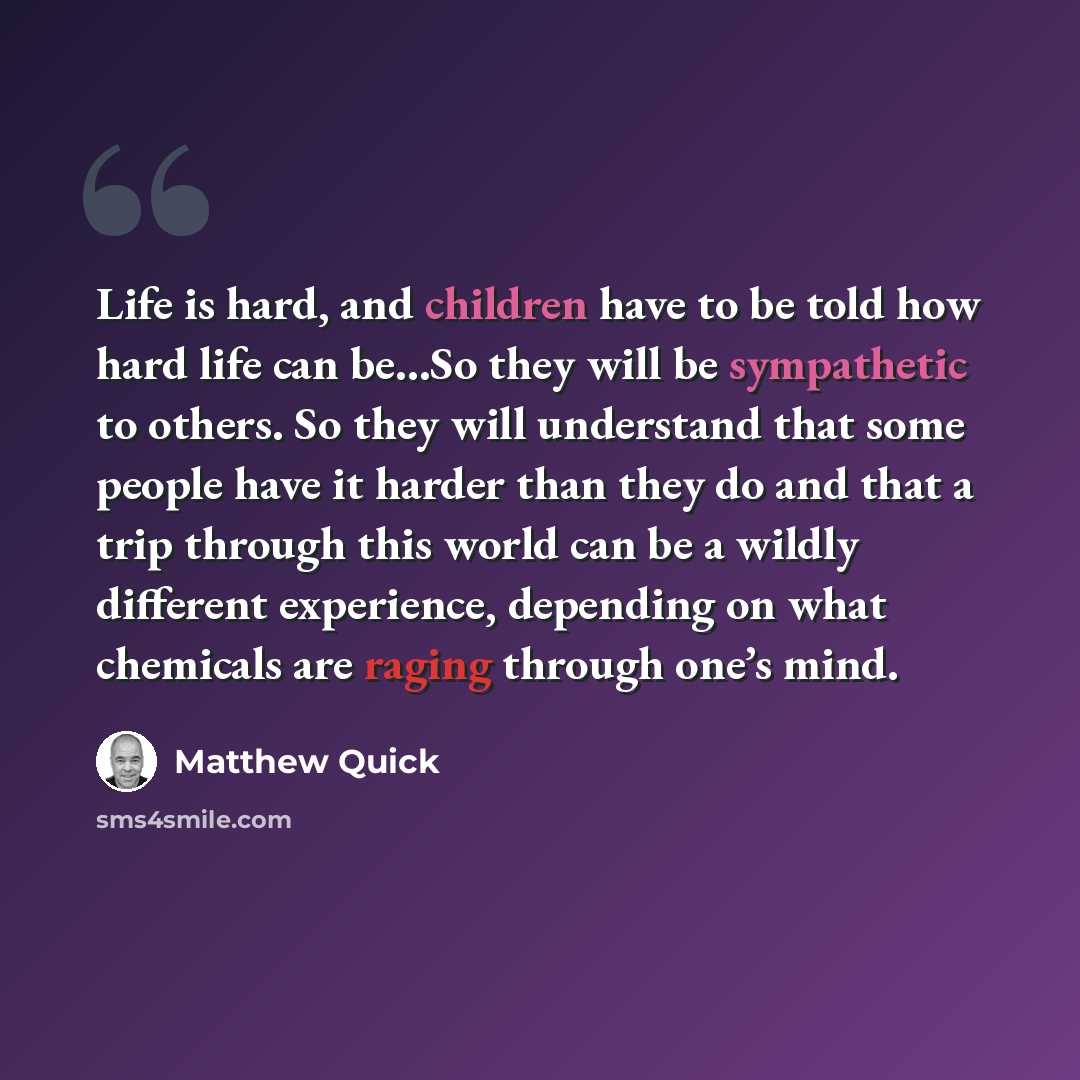 “Life is hard, and children have to be told how hard life can be…So they will be sympathetic to others. So they will understand that some people have it harder than they do and that a trip through this world can be a wildly different experience, depending on what chemicals are raging through one’s…” quote by Matthew Quick