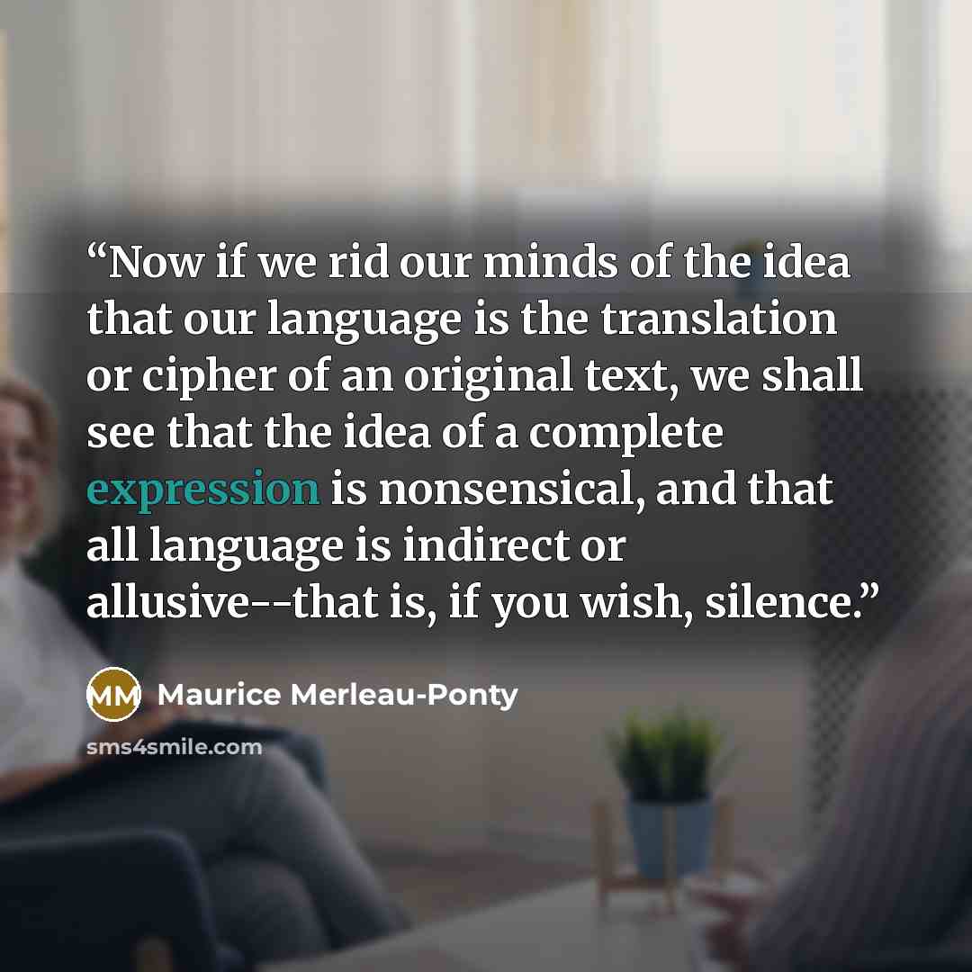 “Now if we rid our minds of the idea that our language is the translation or cipher of an original text, we shall see that the idea of a complete expression is nonsensical, and that all language is indirect or allusive--that is, if you wish, silence.” quote by Maurice Merleau-Ponty