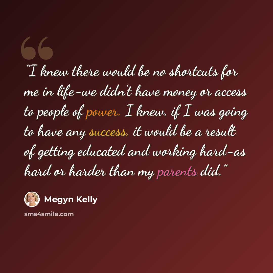 “I knew there would be no shortcuts for me in life-we didn't have money or access to people of power. I knew, if I was going to have any success, it would be a result of getting educated and working hard-as hard or harder than my parents did.” quote by Megyn Kelly