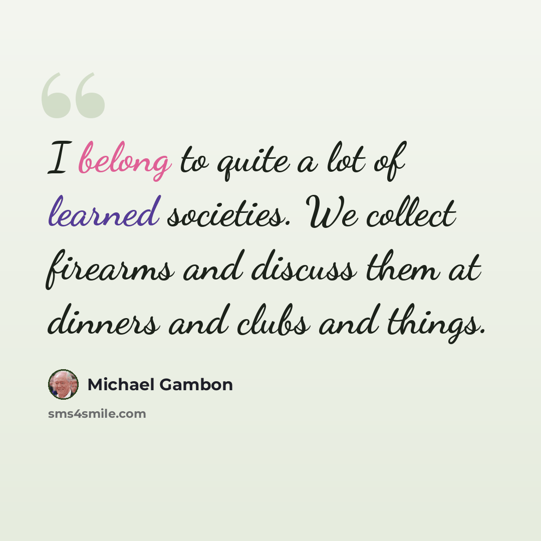 “I belong to quite a lot of learned societies. We collect firearms and discuss them at dinners and clubs and things.” quote by Michael Gambon
