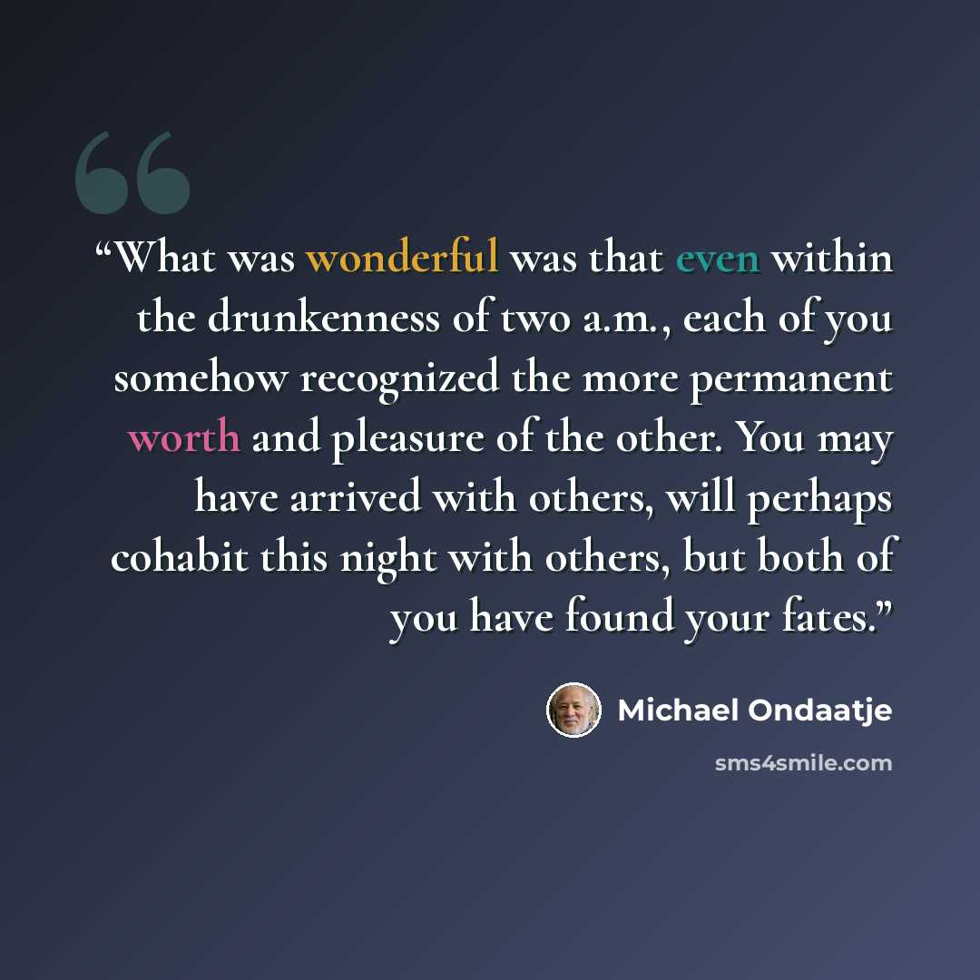 “What was wonderful was that even within the drunkenness of two a.m., each of you somehow recognized the more permanent worth and pleasure of the other. You may have arrived with others, will perhaps cohabit this night with others, but both of you have found your fates.” quote by Michael Ondaatje
