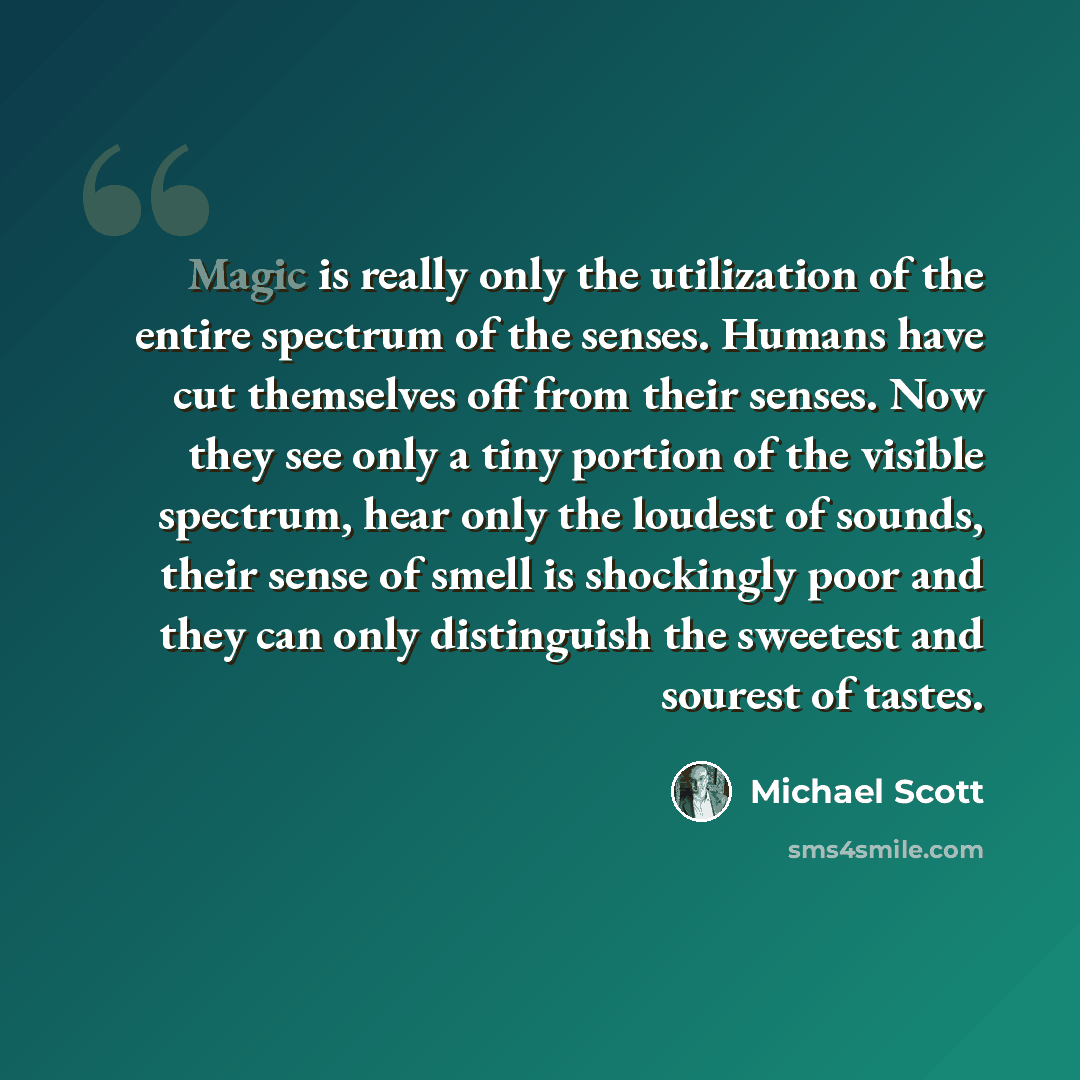 “Magic is really only the utilization of the entire spectrum of the senses. Humans have cut themselves off from their senses. Now they see only a tiny portion of the visible spectrum, hear only the loudest of sounds, their sense of smell is shockingly poor and they can only distinguish the sweetest…” quote by Michael Scott
