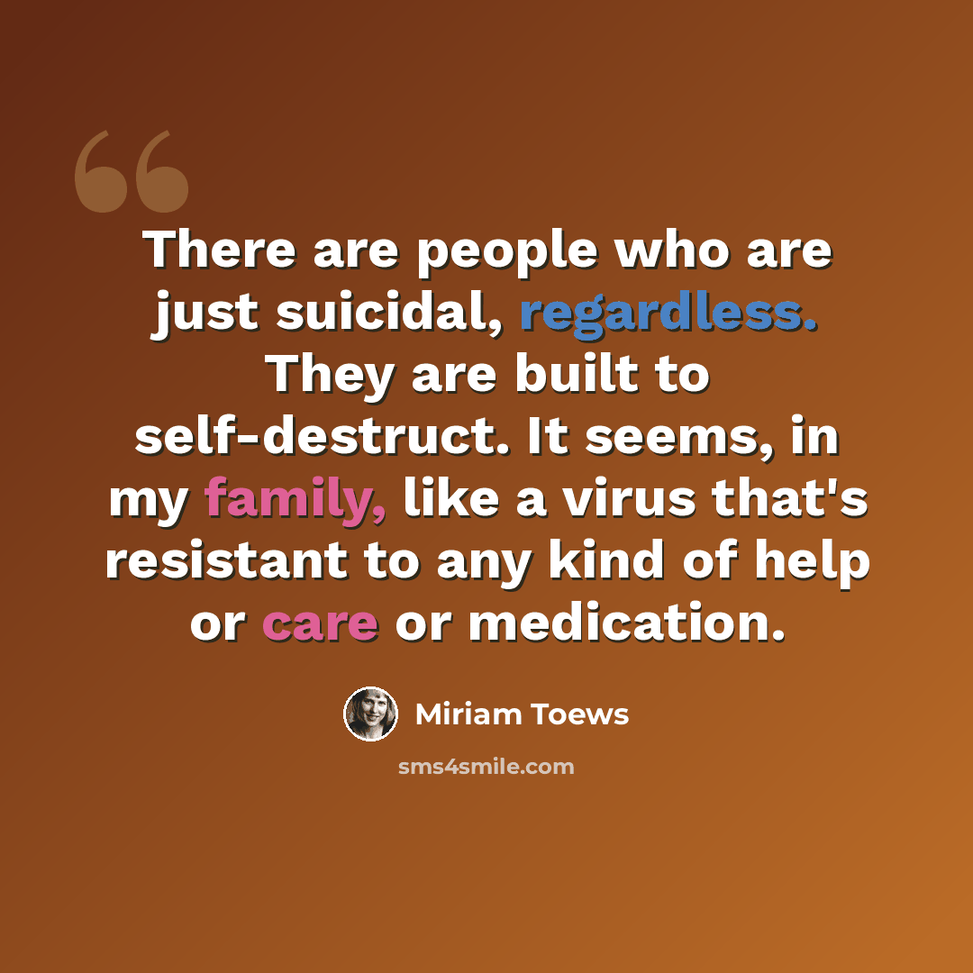 “There are people who are just suicidal, regardless. They are built to self-destruct. It seems, in my family, like a virus that's resistant to any kind of help or care or medication.” quote by Miriam Toews