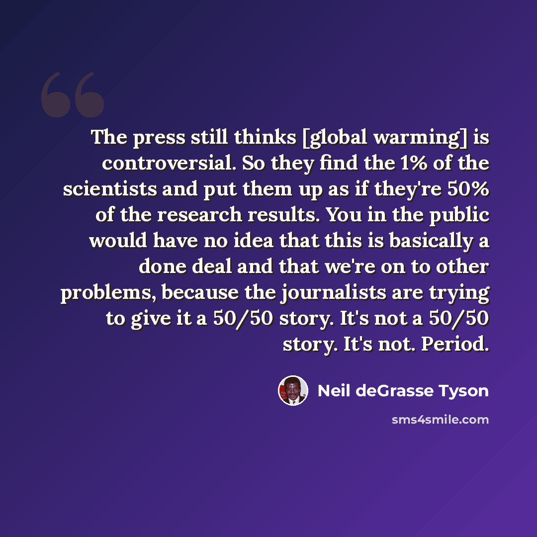 “The press still thinks [global warming] is controversial. So they find the 1% of the scientists and put them up as if they're 50% of the research results. You in the public would have no idea that this is basically a done deal and that we're on to other problems, because the journalists are trying…” quote by Neil deGrasse Tyson
