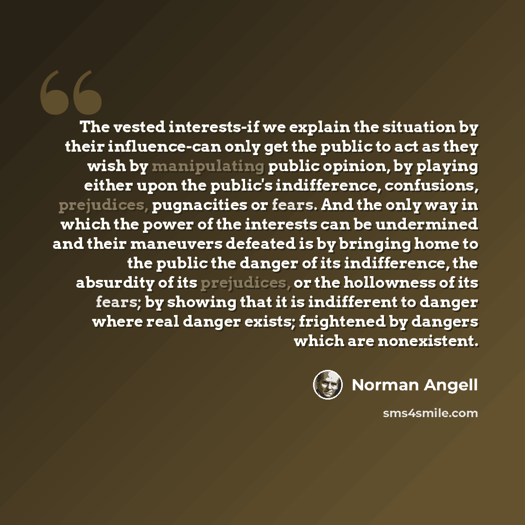 “The vested interests-if we explain the situation by their influence-can only get the public to act as they wish by manipulating public opinion, by playing either upon the public's indifference, confusions, prejudices, pugnacities or fears. And the only way in which the power of the interests can…” quote by Norman Angell