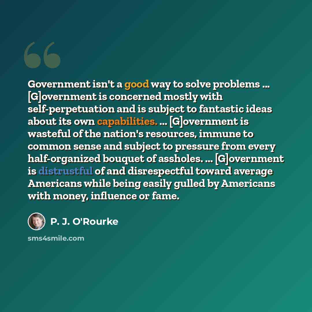 “Government isn't a good way to solve problems ... [G]overnment is concerned mostly with self-perpetuation and is subject to fantastic ideas about its own capabilities. ... [G]overnment is wasteful of the nation's resources, immune to common sense and subject to pressure from every half-organized…” quote by P. J. O'Rourke