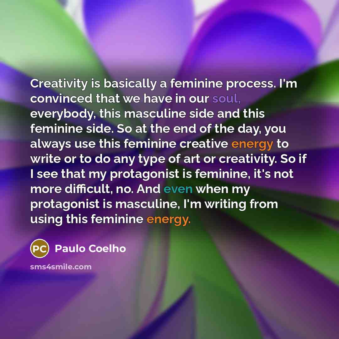 “Creativity is basically a feminine process. I'm convinced that we have in our soul, everybody, this masculine side and this feminine side. So at the end of the day, you always use this feminine creative energy to write or to do any type of art or creativity. So if I see that my protagonist is…” quote by Paulo Coelho