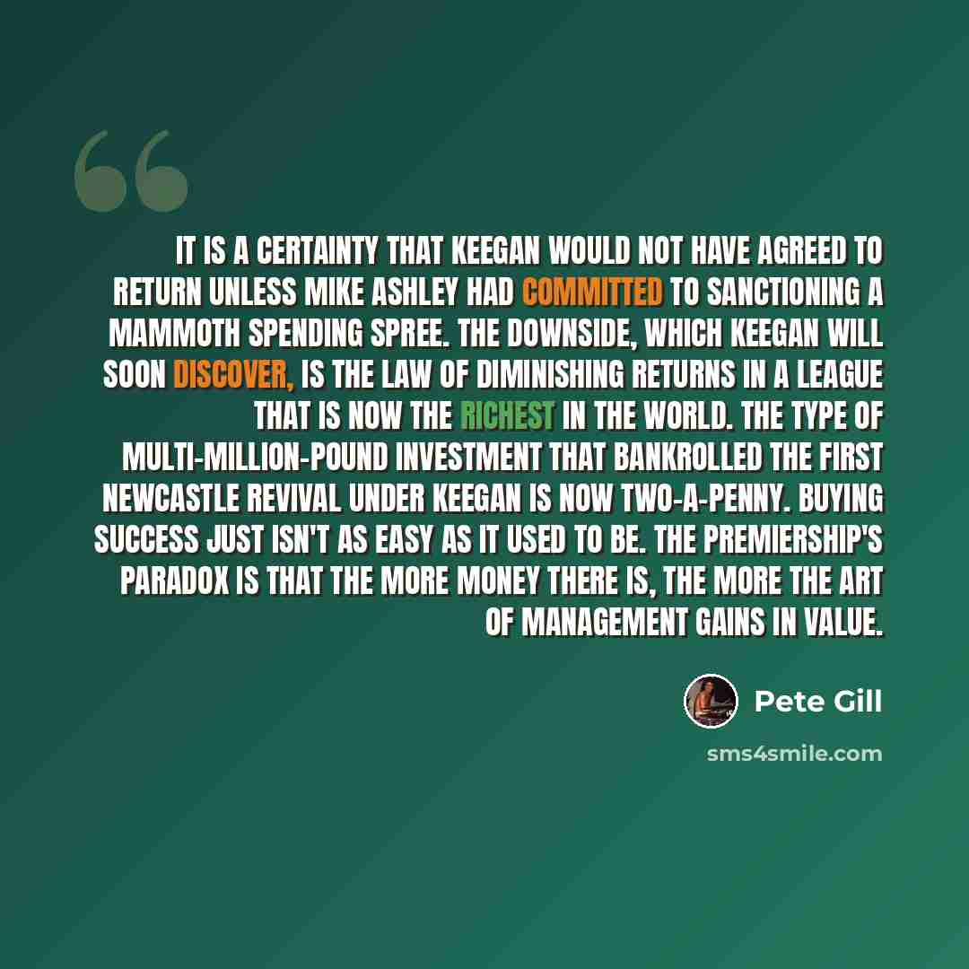 “It is a certainty that Keegan would not have agreed to return unless Mike Ashley had committed to sanctioning a mammoth spending spree. The downside, which Keegan will soon discover, is the law of diminishing returns in a league that is now the richest in the world. The type of multi-million-pound…” quote by Pete Gill