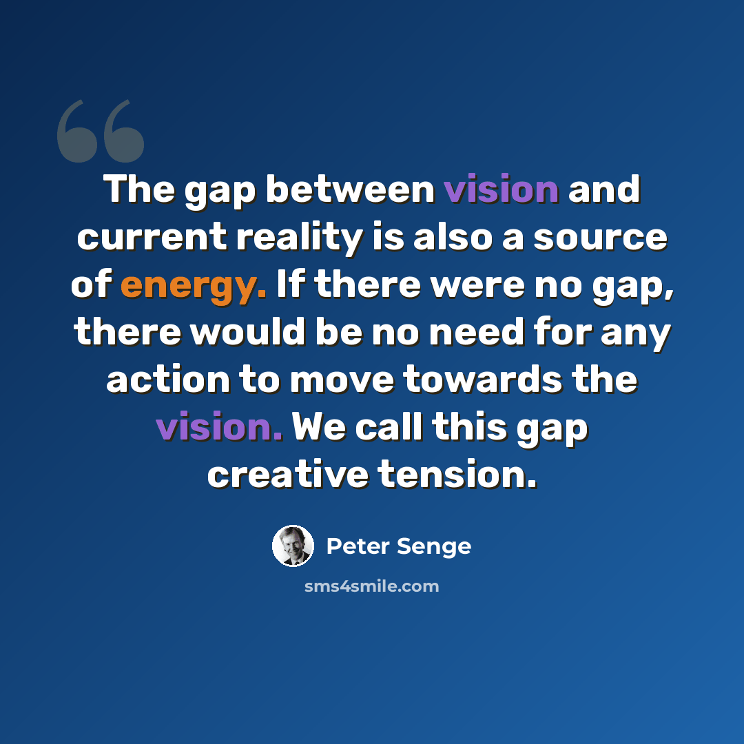 “The gap between vision and current reality is also a source of energy. If there were no gap, there would be no need for any action to move towards the vision. We call this gap creative tension.” quote by Peter Senge