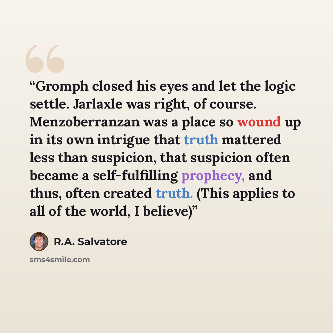 “Gromph closed his eyes and let the logic settle. Jarlaxle was right, of course. Menzoberranzan was a place so wound up in its own intrigue that truth mattered less than suspicion, that suspicion often became a self-fulfilling prophecy, and thus, often created truth. (This applies to all of the…” quote by R.A. Salvatore