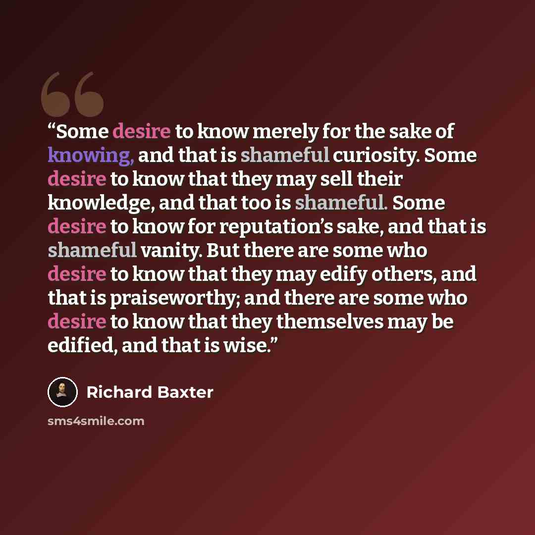 “Some desire to know merely for the sake of knowing, and that is shameful curiosity. Some desire to know that they may sell their knowledge, and that too is shameful. Some desire to know for reputation’s sake, and that is shameful vanity. But there are some who desire to know that they may edify…” quote by Richard Baxter