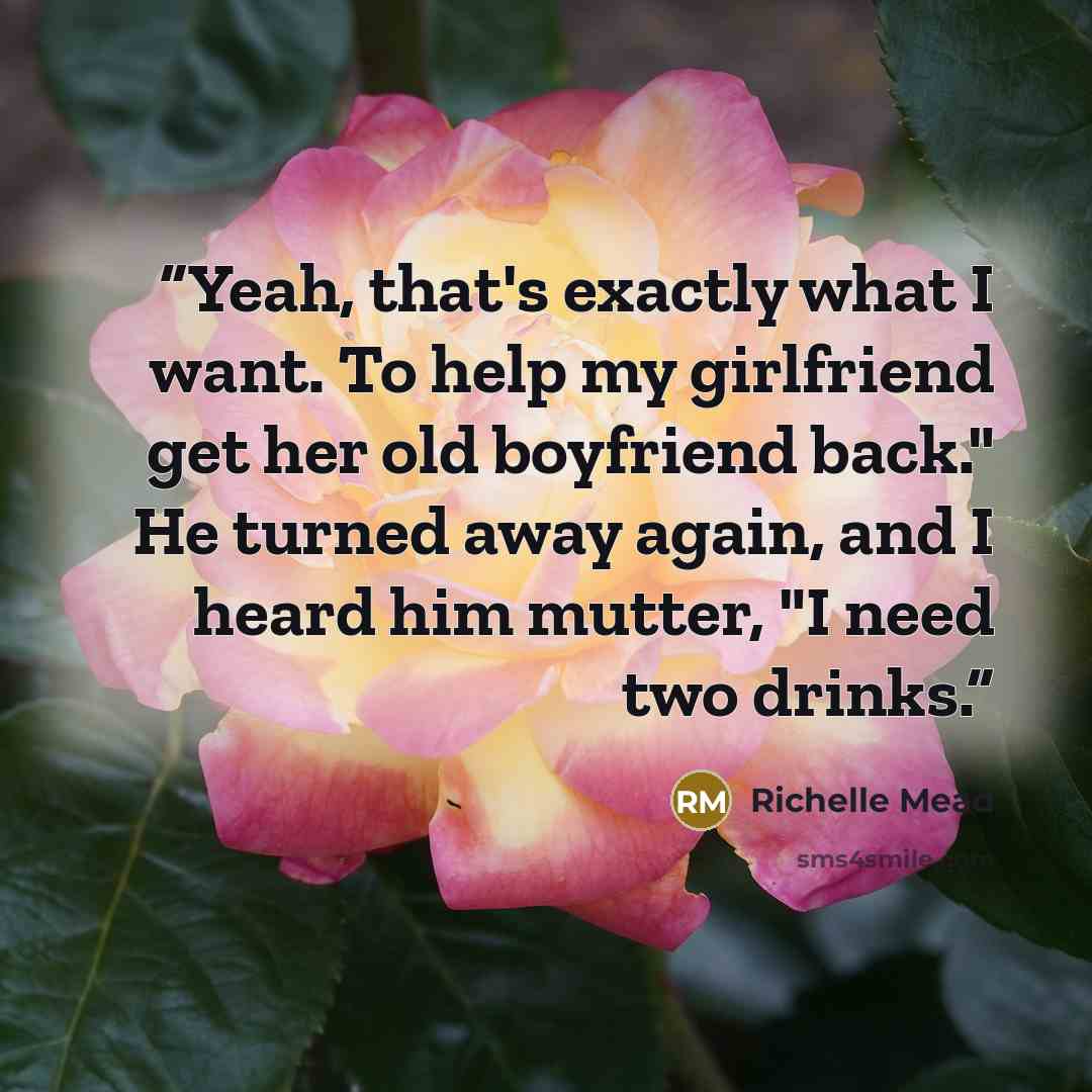 “Yeah, that's exactly what I want. To help my girlfriend get her old boyfriend back." He turned away again, and I heard him mutter, "I need two drinks.” quote by Richelle Mead