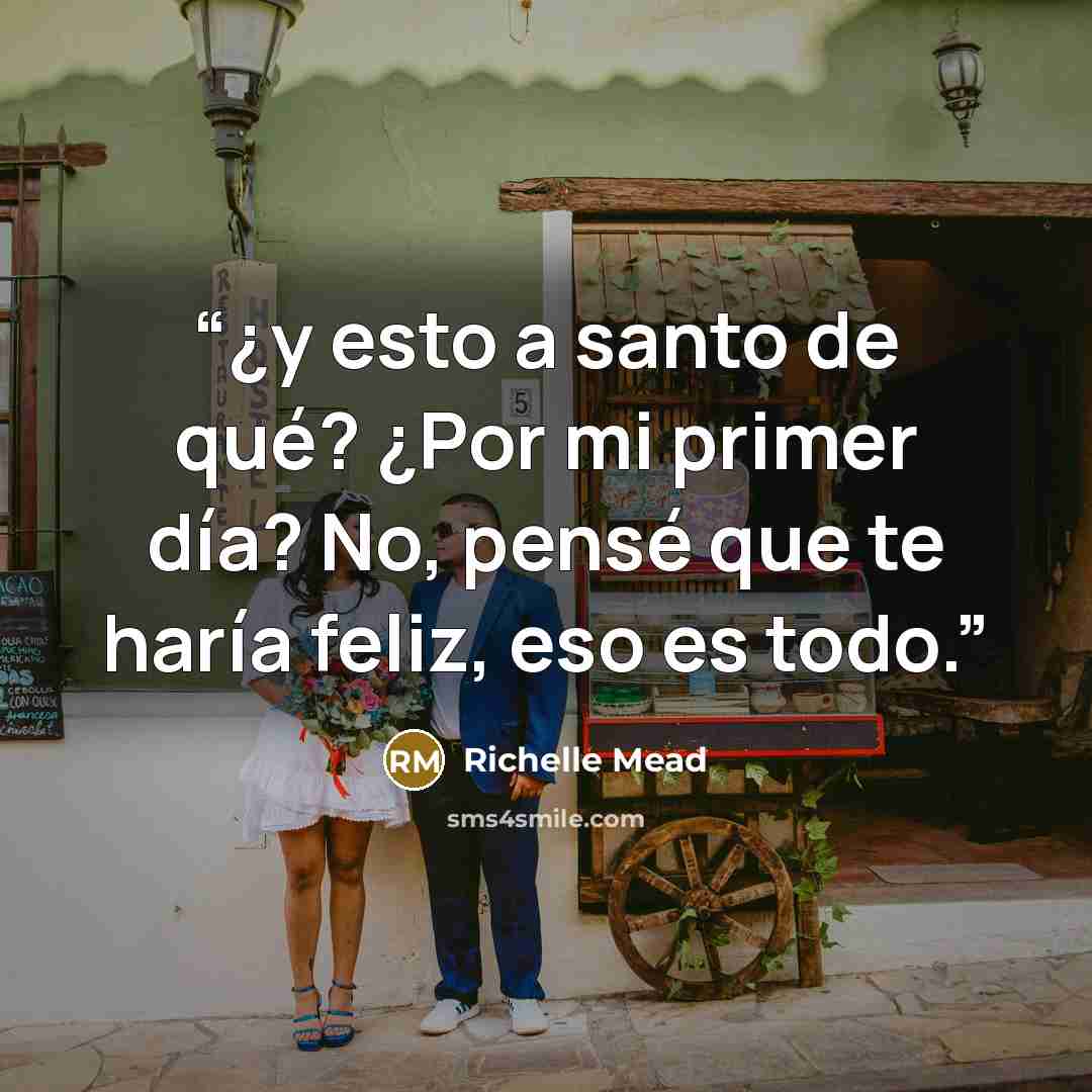 “¿y esto a santo de qué? ¿Por mi primer día? No, pensé que te haría feliz, eso es todo.” quote by Richelle Mead