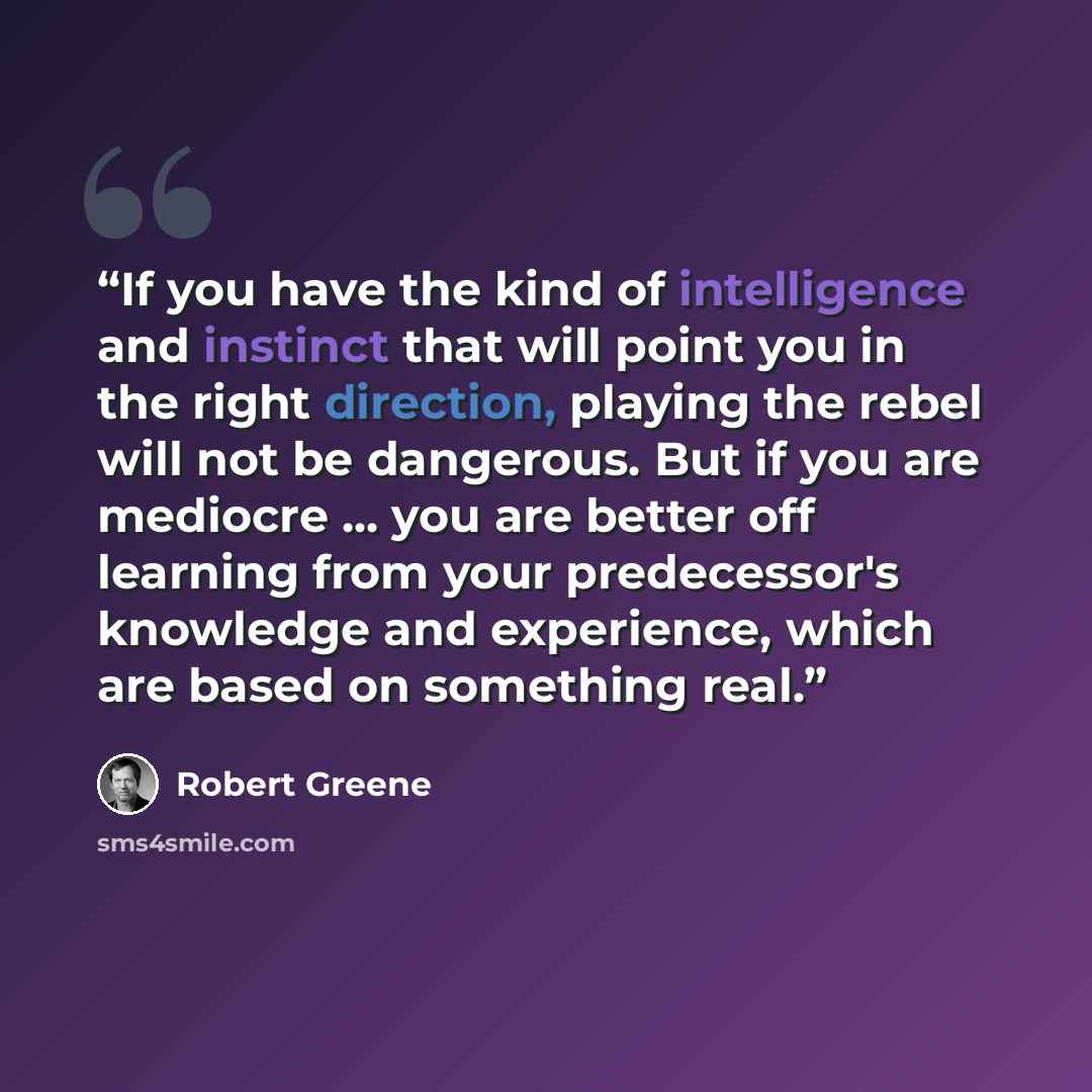 “If you have the kind of intelligence and instinct that will point you in the right direction, playing the rebel will not be dangerous. But if you are mediocre ... you are better off learning from your predecessor's knowledge and experience, which are based on something real.” quote by Robert Greene