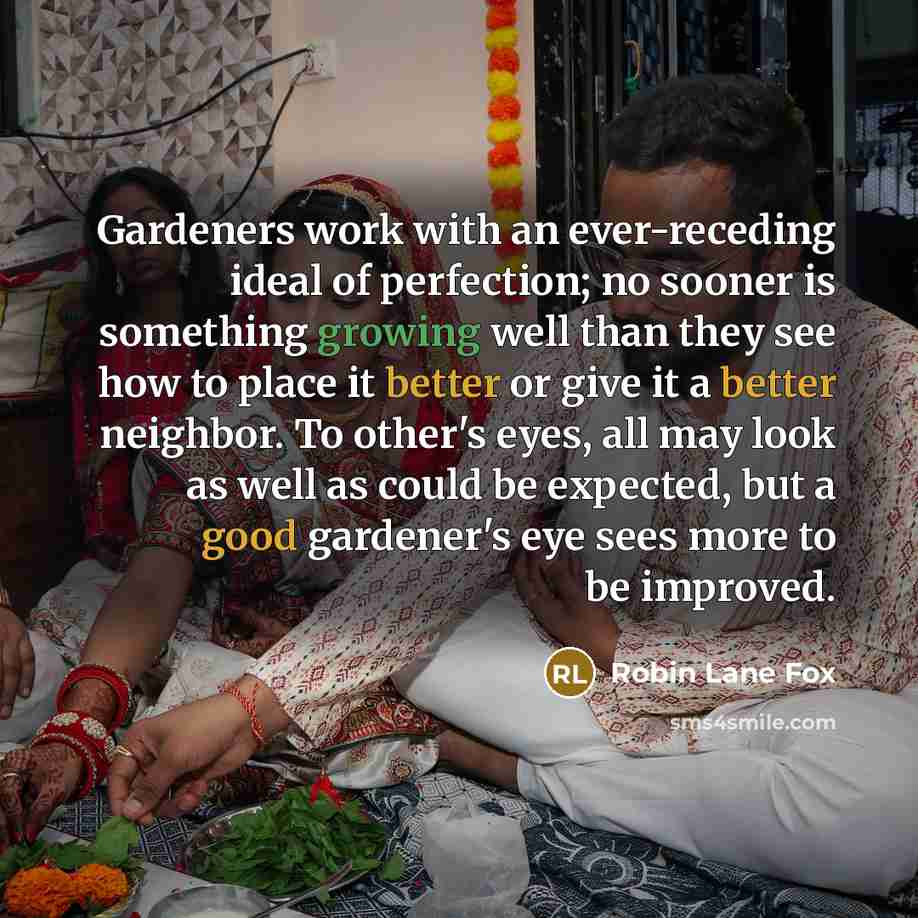 “Gardeners work with an ever-receding ideal of perfection; no sooner is something growing well than they see how to place it better or give it a better neighbor. To other's eyes, all may look as well as could be expected, but a good gardener's eye sees more to be improved.” quote by Robin Lane Fox