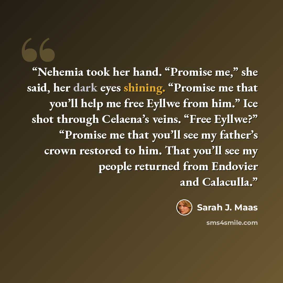 “Nehemia took her hand. “Promise me,” she said, her dark eyes shining. “Promise me that you’ll help me free Eyllwe from him.” Ice shot through Celaena’s veins. “Free Eyllwe?” “Promise me that you’ll see my father’s crown restored to him. That you’ll see my people returned from Endovier and Calaculla.” quote by Sarah J. Maas