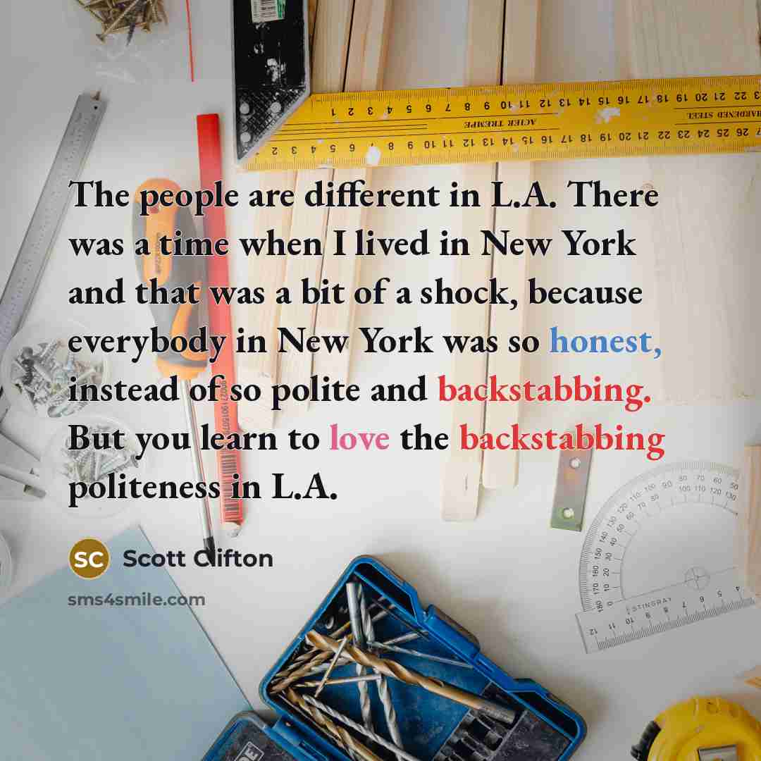 “The people are different in L.A. There was a time when I lived in New York and that was a bit of a shock, because everybody in New York was so honest, instead of so polite and backstabbing. But you learn to love the backstabbing politeness in L.A.” quote by Scott Clifton