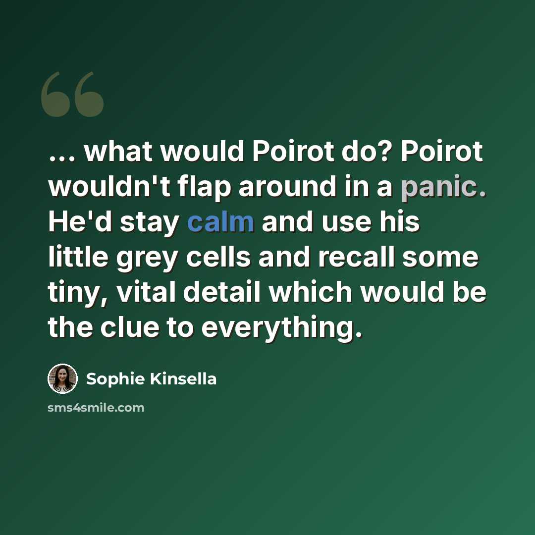 “... what would Poirot do? Poirot wouldn't flap around in a panic. He'd stay calm and use his little grey cells and recall some tiny, vital detail which would be the clue to everything.” quote by Sophie Kinsella