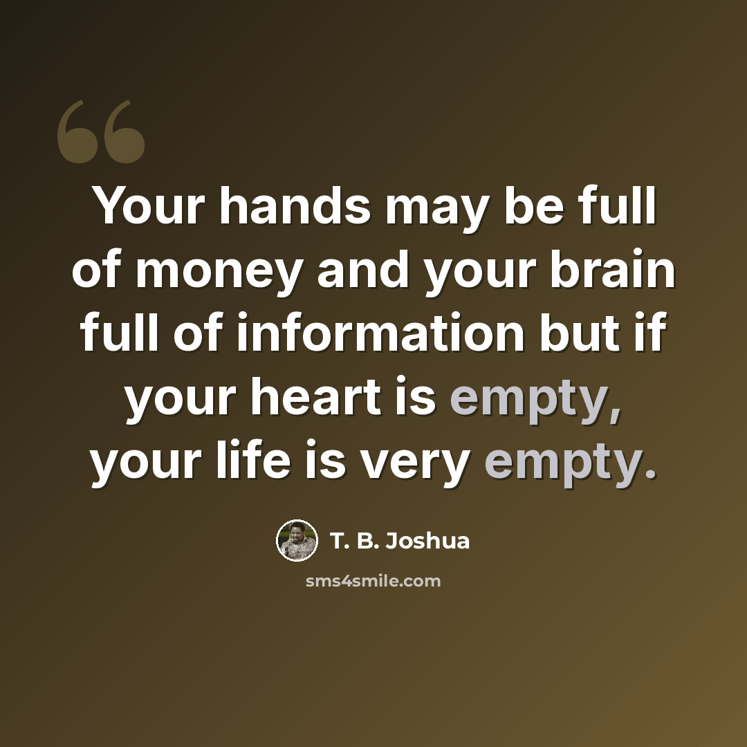 “Your hands may be full of money and your brain full of information but if your heart is empty, your life is very empty.” quote by T. B. Joshua