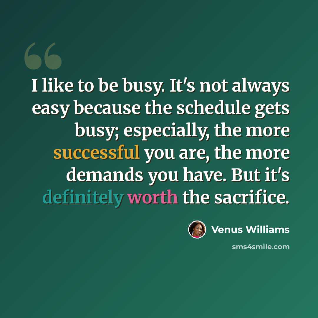“I like to be busy. It's not always easy because the schedule gets busy; especially, the more successful you are, the more demands you have. But it's definitely worth the sacrifice.” quote by Venus Williams