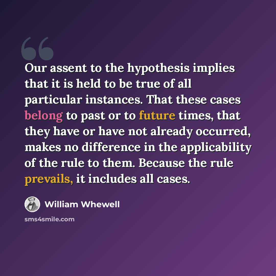 “Our assent to the hypothesis implies that it is held to be true of all particular instances. That these cases belong to past or to future times, that they have or have not already occurred, makes no difference in the applicability of the rule to them. Because the rule prevails, it includes all…” quote by William Whewell